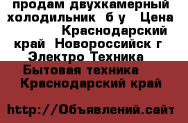 продам двухкамерный холодильник, б/у › Цена ­ 4 500 - Краснодарский край, Новороссийск г. Электро-Техника » Бытовая техника   . Краснодарский край